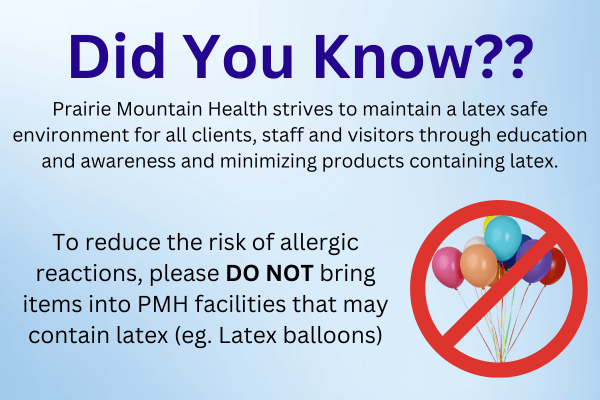 Did you Know? Prairie Mountain Health strives to maintain a latex safe environment for all clients, staff and visitors through education and awareness and minimizing products containing latex.  To reduce the risk of allergic reactions, please do not bring items into PMH facilities that may contain latex. For example, latex balloons.